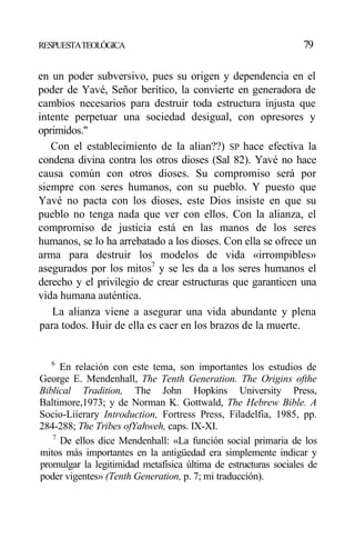 RESPUESTATEOLÓGICA 79
en un poder subversivo, pues su origen y dependencia en el
poder de Yavé, Señor berítico, la convierte en generadora de
cambios necesarios para destruir toda estructura injusta que
intente perpetuar una sociedad desigual, con opresores y
oprimidos."
Con el establecimiento de la alian??) SP hace efectiva la
condena divina contra los otros dioses (Sal 82). Yavé no hace
causa común con otros dioses. Su compromiso será por
siempre con seres humanos, con su pueblo. Y puesto que
Yavé no pacta con los dioses, este Dios insiste en que su
pueblo no tenga nada que ver con ellos. Con la alianza, el
compromiso de justicia está en las manos de los seres
humanos, se lo ha arrebatado a los dioses. Con ella se ofrece un
arma para destruir los modelos de vida «irrompibles»
asegurados por los mitos7
y se les da a los seres humanos el
derecho y el privilegio de crear estructuras que garanticen una
vida humana auténtica.
La alianza viene a asegurar una vida abundante y plena
para todos. Huir de ella es caer en los brazos de la muerte.
6
En relación con este tema, son importantes los estudios de
George E. Mendenhall, The Tenth Generation. The Origins ofthe
Biblical Tradition, The John Hopkins University Press,
Baltimore,1973; y de Norman K. Gottwald, The Hebrew Bible. A
Socio-Liíerary Introduction, Fortress Press, Filadelfia, 1985, pp.
284-288; The Tribes ofYahweh, caps. IX-XI.
7
De ellos dice Mendenhall: «La función social primaria de los
mitos más importantes en la antigüedad era simplemente indicar y
promulgar la legitimidad metafísica última de estructuras sociales de
poder vigentes» (Tenth Generation, p. 7; mi traducción).
 