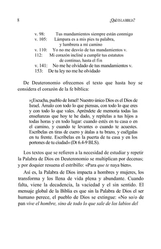 8 ¿QuéESLABIBLIA?
v. 98: Tus mandamientos siempre están conmigo
v. 105: Lámpara es a mis pies tu palabra,
y lumbrera a mi camino
v. 110: Yo no me desvío de tus mandamientos v.
112: Mi corazón incliné a cumplir tus estatutos
de continuo, hasta el fin
v. 141: No me he olvidado de tus mandamientos v.
153: De tu ley no me he olvidado
De Deuteronomio ofrecemos el texto que hasta hoy se
considera el corazón de la fe bíblica:
»¡Escucha, pueblo de Israel! Nuestro único Dios es el Dios de
Israel. Ámalo con todo lo que piensas, con todo lo que eres
y con todo lo que vales. Apréndete de memoria todas las
enseñanzas que hoy te he dado, y repítelas a tus hijos a
todas horas y en todo lugar: cuando estés en tu casa o en
el camino, y cuando te levantes o cuando te acuestes.
Escríbelas en tiras de cuero y átalas a tu brazo, y cuélgalas
en tu frente. Escríbelas en la puerta de tu casa y en los
portones de tu ciudad»(Dt 6.4-9 BLS).
Los textos que se refieren a la necesidad de estudiar y repetir
la Palabra de Dios en Deuteronomio se multiplican por decenas;
y por doquier resuena el estribillo: «Para que te naya bien».
Así es, la Palabra de Dios impacta a hombres y mujeres, los
transforma y los llena de vida plena y abundante. Cuando
falta, viene la decadencia, la vaciedad y el sin sentido. El
mensaje global de la Biblia es que sin la Palabra de Dios el ser
humano perece, el pueblo de Dios se extingue: «No so/o de
pan vive el hombre, sino de todo lo que sale de los labios del
 