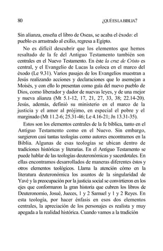 80 ¿QUÉESLABIBLIA?
Sin alianza, enseña el libro de Oseas, se acaba el éxodo: el
pueblo es arrastrado al exilio, regresa a Egipto.
No es difícil descubrir que los elementos que hemos
resaltado de la fe del Antiguo Testamento también son
centrales en el Nuevo Testamento. En éste la cruz de Cristo es
central, y el Evangelio de Lucas la coloca en el marco del
éxodo (Le 9.31). Varios pasajes de los Evangelios muestran a
Jesús realizando acciones y declaraciones que lo asemejan a
Moisés, y con ello lo presentan como guía del nuevo pueblo de
Dios, como liberador y dador de nuevas leyes, y de una mejor
y nueva alianza (Mt 5.1-12, 17, 21, 27, 33, 38; 22.14-20).
Jesús, además, definió su ministerio en el marco de la
justicia y el amor al prójimo, en especial el pobre y el
marginado (Mt 11.2-6; 25.31-46; Le 4.16-21; Jn 13.31-35).
Estos son los elementos centrales de la fe bíblica, tanto en el
Antiguo Testamento como en el Nuevo. Sin embargo,
surgieron casi tantas teologías como autores encontramos en la
Biblia. Algunas de esas teologías se ubican dentro de
tradiciones históricas y literarias. En el Antiguo Testamento se
puede hablar de las teologías deuteronómicas y sacerdotales. En
ellas encontramos desarrollados de maneras diferentes éstos y
otros elementos teológicos. Llama la atención cómo en la
literatura deuteronómica los asuntos de la singularidad de
Yavé y la preocupación por la justicia social se convirtieron en los
ejes que conformaron la gran historia que cubren los libros de
Deuteronomio, Josué, Jueces, 1 y 2 Samuel y 1 y 2 Reyes. En
esta teología, por hacer énfasis en esos dos elementos
centrales, la apreciación de los personajes es realista y muy
apegada a la realidad histórica. Cuando vamos a la tradición
 