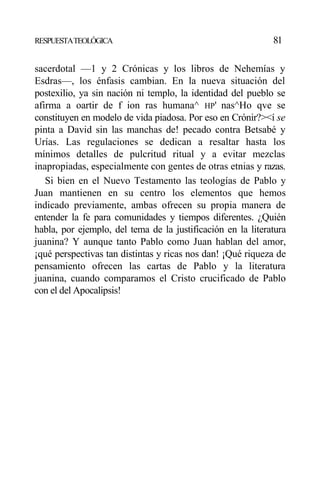 RESPUESTATEOLÓGICA 81
sacerdotal —1 y 2 Crónicas y los libros de Nehemías y
Esdras—, los énfasis cambian. En la nueva situación del
postexilio, ya sin nación ni templo, la identidad del pueblo se
afirma a oartir de f ion ras humana^ HP' nas^Ho qve se
constituyen en modelo de vida piadosa. Por eso en Crónir?><í se
pinta a David sin las manchas de! pecado contra Betsabé y
Urías. Las regulaciones se dedican a resaltar hasta los
mínimos detalles de pulcritud ritual y a evitar mezclas
inapropiadas, especialmente con gentes de otras etnias y razas.
Si bien en el Nuevo Testamento las teologías de Pablo y
Juan mantienen en su centro los elementos que hemos
indicado previamente, ambas ofrecen su propia manera de
entender la fe para comunidades y tiempos diferentes. ¿Quién
habla, por ejemplo, del tema de la justificación en la literatura
juanina? Y aunque tanto Pablo como Juan hablan del amor,
¡qué perspectivas tan distintas y ricas nos dan! ¡Qué riqueza de
pensamiento ofrecen las cartas de Pablo y la literatura
juanina, cuando comparamos el Cristo crucificado de Pablo
con el del Apocalipsis!
 