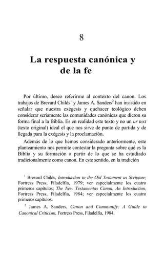 8
La respuesta canónica y
de la fe
Por último, deseo referirme al contexto del canon. Los
trabajos de Brevard Childs1
y James A. Sanders2
han insistido en
señalar que nuestra exégesis y quehacer teológico deben
considerar seriamente las comunidades canónicas que dieron su
forma final a la Biblia. Es en realidad este texto y no un ur text
(texto original) ideal el que nos sirve de punto de partida y de
llegada para la exégesis y la proclamación.
Además de lo que hemos considerado anteriormente, este
planteamiento nos permite contestar la pregunta sobre qué es la
Biblia y su formación a partir de lo que se ha estudiado
tradicionalmente como canon. En este sentido, en la tradición
1
Brevard Childs, Introduction to the Oíd Testament as Scripture,
Fortress Press, Filadelfia, 1979; ver especialmente los cuatro
primeros capítulos; The New Testamentas Canon. An Introduction,
Fortress Press, Filadelfia, 1984; ver especialmente los cuatro
primeros capítulos.
2
James A. Sanders, Canon and Communify: A Guide to
Canonical Criticism, Fortress Press, Filadelfia, 1984.
 