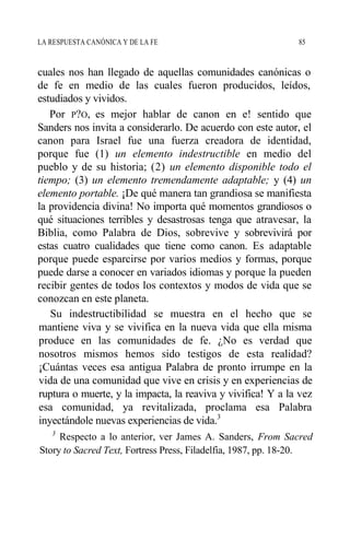 LA RESPUESTA CANÓNICA Y DE LA FE 85
cuales nos han llegado de aquellas comunidades canónicas o
de fe en medio de las cuales fueron producidos, leídos,
estudiados y vividos.
Por P?O, es mejor hablar de canon en e! sentido que
Sanders nos invita a considerarlo. De acuerdo con este autor, el
canon para Israel fue una fuerza creadora de identidad,
porque fue (1) un elemento indestructible en medio del
pueblo y de su historia; (2) un elemento disponible todo el
tiempo; (3) un elemento tremendamente adaptable; y (4) un
elemento portable. ¡De qué manera tan grandiosa se manifiesta
la providencia divina! No importa qué momentos grandiosos o
qué situaciones terribles y desastrosas tenga que atravesar, la
Biblia, como Palabra de Dios, sobrevive y sobrevivirá por
estas cuatro cualidades que tiene como canon. Es adaptable
porque puede esparcirse por varios medios y formas, porque
puede darse a conocer en variados idiomas y porque la pueden
recibir gentes de todos los contextos y modos de vida que se
conozcan en este planeta.
Su indestructibilidad se muestra en el hecho que se
mantiene viva y se vivifica en la nueva vida que ella misma
produce en las comunidades de fe. ¿No es verdad que
nosotros mismos hemos sido testigos de esta realidad?
¡Cuántas veces esa antigua Palabra de pronto irrumpe en la
vida de una comunidad que vive en crisis y en experiencias de
ruptura o muerte, y la impacta, la reaviva y vivifica! Y a la vez
esa comunidad, ya revitalizada, proclama esa Palabra
inyectándole nuevas experiencias de vida.3
3
Respecto a lo anterior, ver James A. Sanders, From Sacred
Story to Sacred Text, Fortress Press, Filadelfia, 1987, pp. 18-20.
 