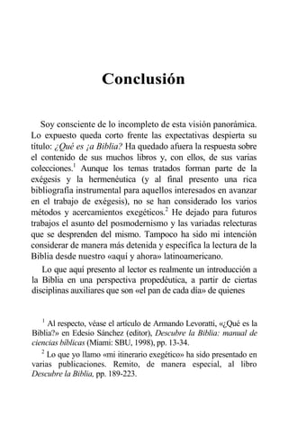 Conclusión
Soy consciente de lo incompleto de esta visión panorámica.
Lo expuesto queda corto frente las expectativas despierta su
título: ¿Qué es ¡a Biblia? Ha quedado afuera la respuesta sobre
el contenido de sus muchos libros y, con ellos, de sus varias
colecciones.1
Aunque los temas tratados forman parte de la
exégesis y la hermenéutica (y al final presento una rica
bibliografía instrumental para aquellos interesados en avanzar
en el trabajo de exégesis), no se han considerado los varios
métodos y acercamientos exegéticos.2
He dejado para futuros
trabajos el asunto del posmodernismo y las variadas relecturas
que se desprenden del mismo. Tampoco ha sido mi intención
considerar de manera más detenida y específica la lectura de la
Biblia desde nuestro «aquí y ahora» latinoamericano.
Lo que aquí presento al lector es realmente un introducción a
la Biblia en una perspectiva propedéutica, a partir de ciertas
disciplinas auxiliares que son «el pan de cada día» de quienes
1
Al respecto, véase el artículo de Armando Levoratti, «¿Qué es la
Biblia?» en Edesio Sánchez (editor), Descubre la Biblia: manual de
ciencias bíblicas (Miami: SBU, 1998), pp. 13-34.
2
Lo que yo llamo «mi itinerario exegético» ha sido presentado en
varias publicaciones. Remito, de manera especial, al libro
Descubre la Biblia, pp. 189-223.
 