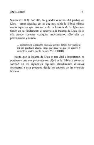 ¿QuéESLABIBLIA? 9
Señor» (Dt 8.3). Por ello, las grandes reformas del pueblo de
Dios —tanto aquellas de las que nos habla la Biblia misma
como aquellas que nos recuerda la historia de la Iglesia—
tienen en su fundamento el retorno a la Palabra de Dios. Sólo
ella puede sostener cualquier movimiento; sólo ella da
permanencia y rumbo:
... así también la palabra que sale de mis labios no vuelve a
mi sin producir efecto, sino que hace lo que yo quiero y
cumple la orden que le doy (Is 55.11; DHH).
Puesto que la Palabra de Dios es tan vital e importante, es
pertinente que nos preguntemos: ¿Qué es la Biblia y cómo se
formó? En los siguientes capítulos abordaremos diversas
respuestas a esta pregunta desde los aportes de las ciencias
bíblicas.
 