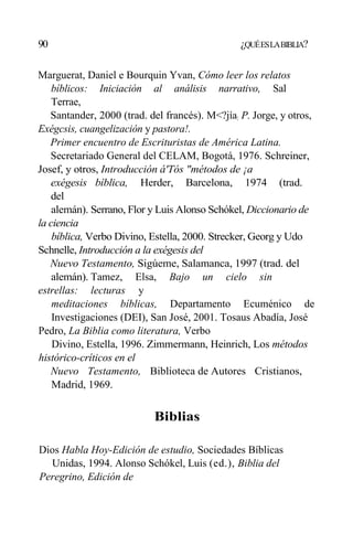 90 ¿QUÉESLABIBLIA?
Marguerat, Daniel e Bourquin Yvan, Cómo leer los relatos
bíblicos: Iniciación al análisis narrativo, Sal
Terrae,
Santander, 2000 (trad. del francés). M<?jía: P. Jorge, y otros,
Exégcsis, cuangelización y pastora!.
Primer encuentro de Escrituristas de América Latina.
Secretariado General del CELAM, Bogotá, 1976. Schreiner,
Josef, y otros, Introducción á'Tós "métodos de ¡a
exégesis bíblica, Herder, Barcelona, 1974 (trad.
del
alemán). Serrano, Flor y Luis Alonso Schókel, Diccionario de
la ciencia
bíblica, Verbo Divino, Estella, 2000. Strecker, Georg y Udo
Schnelle, Introducción a la exégesis del
Nuevo Testamento, Sigúeme, Salamanca, 1997 (trad. del
alemán). Tamez, Elsa, Bajo un cielo sin
estrellas: lecturas y
meditaciones bíblicas, Departamento Ecuménico de
Investigaciones (DEI), San José, 2001. Tosaus Abadía, José
Pedro, La Biblia como literatura, Verbo
Divino, Estella, 1996. Zimmermann, Heinrich, Los métodos
histórico-críticos en el
Nuevo Testamento, Biblioteca de Autores Cristianos,
Madrid, 1969.
Biblias
Dios Habla Hoy-Edición de estudio, Sociedades Bíblicas
Unidas, 1994. Alonso Schókel, Luis (ed.), Biblia del
Peregrino, Edición de
 