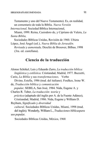 BIBLIOGRAFÍARECOMENDADA 91
Testamento y uno del Nuevo Testamento). Es, en realidad,
un comentario de toda la Biblia. Nueva Versión
Internacional, Sociedad Bíblica Internacional,
Miami, 1999. Reina, Casiodoro de, y Cipriano de Valera, La
Santa Biblia,
Sociedades Bíblicas Unidas, Revisión de 1960. Ubieta
López, José Ángel (ed.), Nueva Biblia de Jerusalén.
Revisada y aumentada, Desclée de Brouwer, Bilbao, 1998
(3ra. ed. castellana).
Ciencia de la traducción
Alonso Schókel, Luis y Eduardo Zurro, La traducción bíblica:
lingüística y estilística. Cristiandad, Madrid, 1977. Buzzetti,
Cario, La Biblia y sus transformaciones, Verbo
Divino, Estella, 1986 (trad. del italiano). Foulkes, Irene W.
de, Traducción bíblica y comunicación
popular, SEBILA, San José, 1984. Nida, Eugene A. y
Charles R. Taber, La traducción: teoría y
práctica (adaptado del inglés por A. de la Fuente Adánez),
Cristiandad, Madrid, 1986. Nida, Eugene y William D.
Reyburn, Significado y diversidad
cultural, Sociedades Bíblicas Unidas, Miami, 1998 (trad.
del inglés). Wonderly, William L., Traducciones bíblicaspara
uso popular,
Sociedades Bíblicas Unidas, México, 1968
 