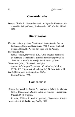 92 ¿QuÉESLABIBLIA?
Concordancias
Denyer, Charles P., Concordancia de ¡as Sagradas Escrituras, de
la versión Reina-Valera, Revisión de 1960, Caribe, Miami,
1978.
Diccionarios
Coenen, Lotahr, y otros, Diccionario teológico del Nuevo
Testamento, Sigúeme, Salamanca, 1980, 4 tomos (trad. del
alemán). Haag, H., A. Van den Born y S. de Ausejo,
Diccionario de la
Biblia, Herder, Barcelona, 1963. Obra original publicada
en holandés y adaptada al español por un equipo bajo la
dirección de Serafín de Ausejo. Jenni, Ernest y Claus
Westerman (eds.), Diccionario teológico
manual del Antiguo Testamento, Cristiandad, Madrid,
1978-1985, 2 tomos (trad. del alemán). Nelson, Wilton M.
(ed.), Diccionario ilustrado de la Biblia,
Caribe, Miami, 1974.
Comentarios
Brown, Raymond E., Joseph A. Fitzmyer y Roland E. Murphy
(eds.), Comentario Bíblico «San Jerónimo», Cristiandad,
Madrid, 1972, 5 tomos.
Farmer, William R. (editor general), Comentario Bíblico
Internacional, Verbo Divino, Estella, 1999.
 