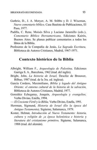 BIBLIOGRAFÍARECOMENDADA 93
Guthrie, D., J. A. Motyer, A. M. Stibbs y D. J. Wiseman,
Nuevo comentario bíblico, Casa Bautista de Publicaciones, El
Paso, 1977.
Padilla, C. Rene, Moisés Silva y Luciano Jaramillo (eds.),
Comentario Bíblico Iberoamericano, Ediciones Kairós,
Buenos Aires. Se planea publicar comentarios a todos los
libros de la Biblia.
Profesores de la Compañía de Jesús, La Sagrada Escritura,
Biblioteca de Autores Cristianos, Madrid, 1967-1971.
Contexto histórico de la Biblia
Albright, William F., Arqueología de Palestina, Ediciones
Garriga S. A., Barcelona, 1962 (trad. del inglés).
Bright, John, La historia de Israel, Desclée de Brouwer,
Bilbao, 1987 (trad. de la 3ra. ed. inglesa).
García Cordero, Maximiliano, Biblia y legado del Antiguo
Oriente: el entorno cultural de la historia de la salvación,
Biblioteca de Autores Cristianos, Madrid, 1977.
González Echegaray, Joaquín, Arqueología y evangelios,
Verbo Divino, Estella, 1994.
— El Creciente Fértil y la Biblia, Verbo Divino, Estella, 1991.
Herrman, Sigmund, Historia de Israel (En la época del
Antiguo Testamento), Sigúeme, Salamanca, 1979.
Koster, Helmut, Introducción al Nuevo Testamento: historia,
cultura y religión de ¡a época helenística e historia y
literatura del cristianismo primitivo, Sigúeme, Salamanca,
1988 (trad. del alemán).
 