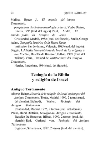 94 ¿QUÉ ES LA BIBLIA?
Malina, Bruce J., El mando del Nuevo
Testamento:
perspectivas desde la antropología cultural, Verbo Divino,
Estella, 1995 (trad. del inglés). Paul, André, El
mundo judío en tiempos de Jesús,
Cristiandad, Madrid, 1982 (trad. del francés). Smith, George
Adam, Geografía histórica de la Tierra Santa,
Institución San Jerónimo, Valencia, 1985 (trad. del inglés).
Soggin, J. Alberto, Nueva historia de Israel: de los orígenes a
Bar Kochba, Desclée de Brouwer, Bilbao, 1997 (trad. del
italiano). Vaux, Roland de, Instituciones del Antiguo
Testamento,
Herder, Barcelona, 1964 (trad. del francés).
Teología de la Biblia
y religión de Israel
Antiguo Testamento
Albertz, Reiner, Historia de la religión de Israel en tiempos del
Antiguo Testamento, Trotta, Madrid, 1999, 2 tomos (trad.
del alemán). Eichrodt, Walter, Teología del
Antiguo Testamento,
Cristiandad, Madrid, 1975, 2 tomos (trad. del alemán).
Preus, Horst Dietrich, Teología del Antiguo Testamento,
Desclée De Brouwer, Bilbao, 1999, 2 tomos (trad. del
alemán). Rad, Gerhard von, Teología del Antiguo
Testamento,
Sigúeme, Salamanca, 1972, 2 tomos (trad. del alemán).
 