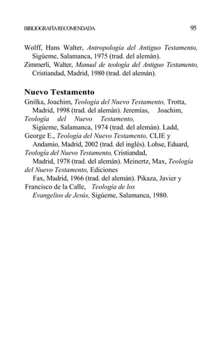 BIBLIOGRAFÍARECOMENDADA 95
Wolff, Hans Walter, Antropología del Antiguo Testamento,
Sigúeme, Salamanca, 1975 (trad. del alemán).
Zimmerli, Walter, Manual de teología del Antiguo Testamento,
Cristiandad, Madrid, 1980 (trad. del alemán).
Nuevo Testamento
Gnilka, Joachim, Teología del Nuevo Testamento, Trotta,
Madrid, 1998 (trad. del alemán). Jeremías, Joachim,
Teología del Nuevo Testamento,
Sigúeme, Salamanca, 1974 (trad. del alemán). Ladd,
George E., Teología del Nuevo Testamento, CLIE y
Andamio, Madrid, 2002 (trad. del inglés). Lohse, Eduard,
Teología del Nuevo Testamento, Cristiandad,
Madrid, 1978 (trad. del alemán). Meinertz, Max, Teología
del Nuevo Testamento, Ediciones
Fax, Madrid, 1966 (trad. del alemán). Pikaza, Javier y
Francisco de la Calle, Teología de los
Evangelios de Jesús, Sigúeme, Salamanca, 1980.
 