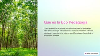 Qué es la Eco Pedagogía
La eco pedagogía es un enfoque educativo que se basa en la interacción
entre el ser humano y la naturaleza. Busca promover una relación saludable,
respetuosa y sostenible con el entorno natural, fomentando el aprendizaje y
la conciencia ambiental.
 