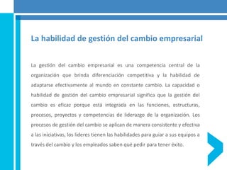 La habilidad de gestión del cambio empresarial
La gestión del cambio empresarial es una competencia central de la
organización que brinda diferenciación competitiva y la habilidad de
adaptarse efectivamente al mundo en constante cambio. La capacidad o
habilidad de gestión del cambio empresarial significa que la gestión del
cambio es eficaz porque está integrada en las funciones, estructuras,
procesos, proyectos y competencias de liderazgo de la organización. Los
procesos de gestión del cambio se aplican de manera consistente y efectiva
a las iniciativas, los líderes tienen las habilidades para guiar a sus equipos a
través del cambio y los empleados saben qué pedir para tener éxito.
 
