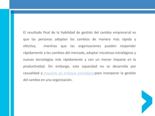 El resultado final de la habilidad de gestión del cambio empresarial es
que las personas adoptan los cambios de manera más rápida y
efectiva, mientras que las organizaciones pueden responder
rápidamente a los cambios del mercado, adoptar iniciativas estratégicas y
nuevas tecnologías más rápidamente y con un menor impacto en la
productividad. Sin embargo, esta capacidad no se desarrolla por
casualidad y requiere un enfoque estratégicopara incorporar la gestión
del cambio en una organización.
 