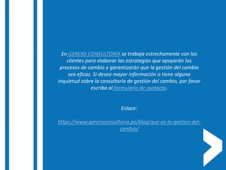 En GERENS CONSULTORÍA se trabaja estrechamente con los
clientes para elaborar las estrategias que apoyarán los
procesos de cambio y garantizarán que la gestión del cambio
sea eficaz. Si desea mayor información o tiene alguna
inquietud sobre la consultoría de gestión del cambio, por favor
escriba al formulario de contacto.
Enlace:
https://www.gerensconsultoria.pe/blog/que-es-la-gestion-del-
cambio/
 