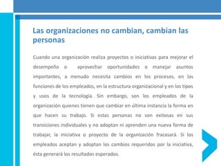 Las organizaciones no cambian, cambian las
personas
Cuando una organización realiza proyectos o iniciativas para mejorar el
desempeño o aprovechar oportunidades o manejar asuntos
importantes, a menudo necesita cambios en los procesos, en las
funciones de los empleados, en la estructura organizacional y en los tipos
y usos de la tecnología. Sin embargo, son los empleados de la
organización quienes tienen que cambiar en última instancia la forma en
que hacen su trabajo. Si estas personas no son exitosas en sus
transiciones individuales y no adoptan ni aprenden una nueva forma de
trabajar, la iniciativa o proyecto de la organización fracasará. Si los
empleados aceptan y adoptan los cambios requeridos por la iniciativa,
ésta generará los resultados esperados.
 