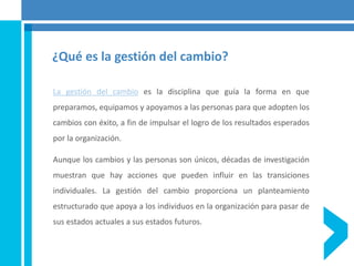 ¿Qué es la gestión del cambio?
La gestión del cambio es la disciplina que guía la forma en que
preparamos, equipamos y apoyamos a las personas para que adopten los
cambios con éxito, a fin de impulsar el logro de los resultados esperados
por la organización.
Aunque los cambios y las personas son únicos, décadas de investigación
muestran que hay acciones que pueden influir en las transiciones
individuales. La gestión del cambio proporciona un planteamiento
estructurado que apoya a los individuos en la organización para pasar de
sus estados actuales a sus estados futuros.
 