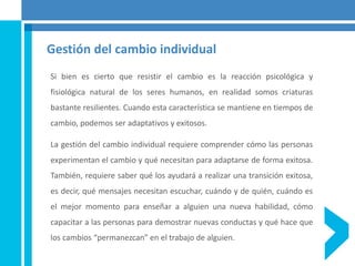 Gestión del cambio individual
Si bien es cierto que resistir el cambio es la reacción psicológica y
fisiológica natural de los seres humanos, en realidad somos criaturas
bastante resilientes. Cuando esta característica se mantiene en tiempos de
cambio, podemos ser adaptativos y exitosos.
La gestión del cambio individual requiere comprender cómo las personas
experimentan el cambio y qué necesitan para adaptarse de forma exitosa.
También, requiere saber qué los ayudará a realizar una transición exitosa,
es decir, qué mensajes necesitan escuchar, cuándo y de quién, cuándo es
el mejor momento para enseñar a alguien una nueva habilidad, cómo
capacitar a las personas para demostrar nuevas conductas y qué hace que
los cambios “permanezcan” en el trabajo de alguien.
 