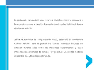 La gestión del cambio individual recurre a disciplinas como la psicología y
la neurociencia para activar los disparadores del cambio individual. Luego
de años de estudio.
Jeff Hiatt, fundador de la organización Prosci, desarrolló el “Modelo de
Cambio ADKAR” para la gestión del cambio individual después de
estudiar durante años cómo los individuos experimentan y están
influenciados en tiempos de cambio. Hoy en día, es uno de los modelos
de cambio más utilizados en el mundo.
 