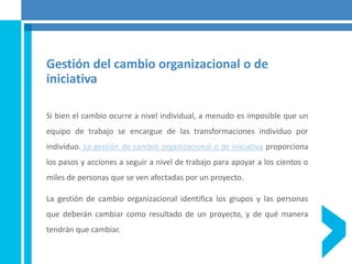Gestión del cambio organizacional o de
iniciativa
Si bien el cambio ocurre a nivel individual, a menudo es imposible que un
equipo de trabajo se encargue de las transformaciones individuo por
individuo. La gestión de cambio organizacional o de iniciativa proporciona
los pasos y acciones a seguir a nivel de trabajo para apoyar a los cientos o
miles de personas que se ven afectadas por un proyecto.
La gestión de cambio organizacional identifica los grupos y las personas
que deberán cambiar como resultado de un proyecto, y de qué manera
tendrán que cambiar.
 