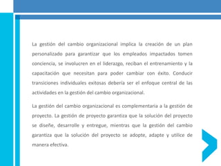 La gestión del cambio organizacional implica la creación de un plan
personalizado para garantizar que los empleados impactados tomen
conciencia, se involucren en el liderazgo, reciban el entrenamiento y la
capacitación que necesitan para poder cambiar con éxito. Conducir
transiciones individuales exitosas debería ser el enfoque central de las
actividades en la gestión del cambio organizacional.
La gestión del cambio organizacional es complementaria a la gestión de
proyecto. La gestión de proyecto garantiza que la solución del proyecto
se diseñe, desarrolle y entregue, mientras que la gestión del cambio
garantiza que la solución del proyecto se adopte, adapte y utilice de
manera efectiva.
 