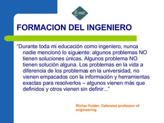 FORMACION DEL INGENIERO “ Durante toda mi educación como ingeniero, nunca nadie mencionó lo siguiente: algunos problemas NO tienen soluciones únicas. Algunos problema NO tienen solución alguna. Los problemas en la vida a diferencia de los problemas en la universidad, no vienen empacados con la información y herramientas exactas para resolverlos – algunos vienen más que definidos y otros vienen sin definir...” Richar Felder, Celenese professor of engineering 