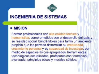 INGENIERIA DE SISTEMAS MISION Formar profesionales con  alta calidad técnica  y  humanística , comprometidos con el desarrollo del país y su realidad social; brindándoles para tal fin un ambiente propicio que les permita desarrollar su  creatividad ,  crecimiento personal  y su  capacidad de   investigar , por medio de espacios físicos apropiados, herramientas tecnológicas actualizadas, profesores con formación avanzada, principios éticos y morales sólidos.  