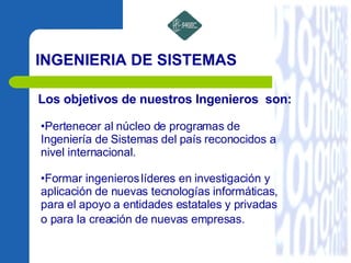 INGENIERIA DE SISTEMAS Los objetivos de nuestros lngenieros  son:  Pertenecer al núcleo de programas de Ingeniería de Sistemas del país reconocidos a nivel internacional.  Formar ingenieros líderes en investigación y aplicación de nuevas tecnologías informáticas, para el apoyo a entidades estatales y privadas o para la creación de nuevas empresas.   