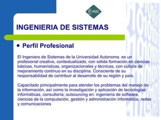 INGENIERIA DE SISTEMAS Perfil Profesional El Ingeniero de Sistemas de la Universidad Autonoma  es un profesional creativo, contextualizado, con sólida formación en ciencias básicas, humanísticas, organizacionales y técnicas, con cultura de mejoramiento continuo en su disciplina. Consciente de su responsabilidad de contribuir al desarrollo de su región y país. Capacitado principalmente para atender los problemas del manejo de la información, así como la investigación y aplicación de tecnologías informáticas, consultoría; outsourcing en: ingeniería de software, ciencias de la computación, gestión y administración informática, redes y comunicaciones 