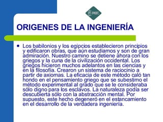 ORIGENES DE LA INGENIERÍA Los babilonios y los egipcios establecieron principios y edificaron obras, que aún estudiamos y son de gran admiración. Nuestro camino se detiene ahora con los griegos y la cuna de la civilización occidental. Los griegos hicieron muchos adelantos en las ciencias y en la filosofía. Crearon un sistema de raciocinio a partir de axiomas. La eficacia de este método caló tan hondo en el pensamiento griego que se subestimo el método experimental al grado que se le consideraba sólo digno para los esclavos. La naturaleza podía ser descubierta sólo con la abstracción mental. Por supuesto, este hecho degeneró en el estancamiento en el desarrollo de la verdadera ingeniería.   