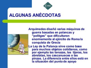 ALGUNAS ANÉCDOTAS Arquímedes diseñó varias máquinas de guerra basadas en palancas y “politges” que dificultaron enormemente al ejército de Roma la conquista de Grecia La Ley de la Palanca sirve como base para muchos objetos cotidianos, como por ejemplo las tenazas, las  tijeras, los abrelatas, los cascanueces o las pinzas. La diferencia entre ellos está en la situación del punto de apoyo 