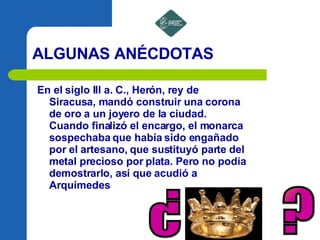 ALGUNAS ANÉCDOTAS En el siglo III a. C., Herón, rey de Siracusa, mandó construir una corona de oro a un joyero de la ciudad. Cuando finalizó el encargo, el monarca sospechaba que había sido engañado por el artesano, que sustituyó parte del metal precioso por plata. Pero no podía demostrarlo, así que acudió a Arquímedes ? ? 