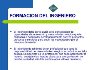 FORMACION DEL INGENIERO El Ingeniero debe ser el autor de la construcción de capacidades de innovación y desarrollo tecnológico que le conduzca a desarrollar permanentemente nuevos productos, procesos y servicios para suplir las necesidades que el mercado demanda. El Ingeniero de tal forma es un profesional que tiene la responsabilidad del desarrollo tecnológico, económico, social y político. El Ingeniero es un profesional que sabe aprovechar la materia, energía y las fuerzas vivas para la organización de nuestra sociedad, dándole sentido a los valores humanos.  