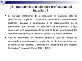 El ejercicio profesional de la ingeniería es cualquier acto de planificación, proyecto, composición, evaluación, asesoramiento, dictamen, directiva o supervisión; o el gerenciamiento de lo precedente, que requiera los principios de la ingeniería y que conciernan a la salvaguarda de la vida, la tierra, la propiedad, los intereses económicos, el bienestar público o el medio ambiente  Arte de transformar las materias primas y usar las fuentes de energía de la naturaleza en la producción de bienes y servicios para el bienestar del hombre. ( Tomado de “Engineering and Western Civilization”, James H. Finch. MGH, 1952] ¿En que consiste el ejercicio profesional del Ingeniero? 