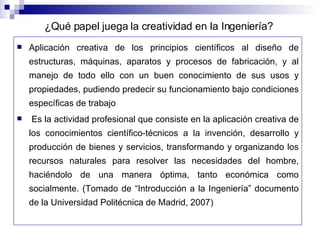 Aplicación creativa de los principios científicos al diseño de estructuras, máquinas, aparatos y procesos de fabricación, y al manejo de todo ello con un buen conocimiento de sus usos y propiedades, pudiendo predecir su funcionamiento bajo condiciones específicas de trabajo Es la actividad profesional que consiste en la aplicación creativa de los conocimientos científico-técnicos a la invención, desarrollo y producción de bienes y servicios, transformando y organizando los recursos naturales para resolver las necesidades del hombre, haciéndolo de una manera óptima, tanto económica como socialmente. (Tomado de “Introducción a la Ingeniería” documento de la Universidad Politécnica de Madrid, 2007) ¿Qué papel juega la creatividad en la Ingeniería? 
