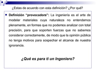 Definición “provocadora”: La ingeniería es el arte de modelar materiales cuya naturaleza no entendemos plenamente, en formas que no podemos analizar con total precisión, para que soporten fuerzas que no sabemos considerar correctamente, de modo que la opinión pública no tenga motivos para sospechar el alcance de nuestra ignorancia. ¿Qué es para ti un Ingeniero? ¿Estas de acuerdo con esta definición? ¿Por qué?