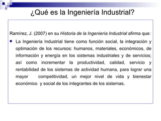 ¿Qué es la Ingeniería Industrial? Ramírez, J. (2007) en su Historia de la Ingeniería Industrial afirma que: La Ingeniería Industrial tiene como función social, la integración y optimación de los recursos: humanos, materiales, económicos, de información y energía en los sistemas industriales y de servicios; así como incrementar la productividad, calidad, servicio y rentabilidad de los sistemas de actividad humana, para lograr una mayor competitividad, un mejor nivel de vida y bienestar económico y social de los integrantes de los sistemas.