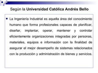 Según la  Universidad Católica Andrés Bello La Ingeniería Industrial es aquella área del conocimiento humano que forma profesionales capaces de planificar, diseñar, implantar, operar, mantener y controlar eficientemente organizaciones integradas por personas, materiales, equipos e información con la finalidad de asegurar el mejor desempeño de sistemas relacionados con la producción y administración de bienes y servicios. 