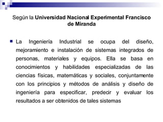 Según la  Universidad Nacional Experimental Francisco de Miranda La Ingeniería Industrial se ocupa del diseño, mejoramiento e instalación de sistemas integrados de personas, materiales y equipos. Ella se basa en conocimientos y habilidades especializadas de las ciencias físicas, matemáticas y sociales, conjuntamente con los principios y métodos de análisis y diseño de ingeniería para especificar, predecir y evaluar los resultados a ser obtenidos de tales sistemas  