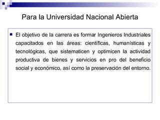 Para la Universidad Nacional Abierta El objetivo de la carrera es formar Ingenieros Industriales capacitados en las áreas: científicas, humanísticas y tecnológicas, que sistematicen y optimicen la actividad productiva de bienes y servicios en pro del beneficio social y económico, así como la preservación del entorno.  