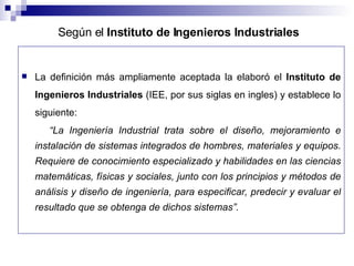 La definición más ampliamente aceptada la elaboró el  Instituto de Ingenieros Industriales  (IEE, por sus siglas en ingles) y establece lo siguiente: “ La Ingeniería Industrial trata sobre el diseño, mejoramiento e instalación de sistemas integrados de hombres, materiales y equipos. Requiere de conocimiento especializado y habilidades en las ciencias matemáticas, físicas y sociales, junto con los principios y métodos de análisis y diseño de ingeniería, para especificar, predecir y evaluar el resultado que se obtenga de dichos sistemas”. Según el  Instituto de Ingenieros Industriales   