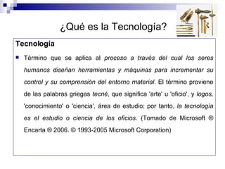 ¿Qué es la Tecnología? Tecnología Término que se aplica al  proceso a través del cual los seres humanos diseñan herramientas y máquinas para incrementar su control y su comprensión del entorno material . El término proviene de las palabras griegas  tecné , que significa 'arte' u 'oficio', y  logos,  'conocimiento' o 'ciencia', área de estudio; por tanto,  la tecnología es el estudio o ciencia de los oficios.  (Tomado de Microsoft ® Encarta ® 2006. © 1993-2005 Microsoft Corporation) 