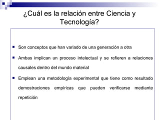 ¿Cuál es la relación entre Ciencia y Tecnología? Son conceptos que han variado de una generación a otra Ambas implican un proceso intelectual y se refieren a relaciones causales dentro del mundo material Emplean una metodología experimental que tiene como resultado demostraciones empíricas que pueden verificarse mediante repetición 