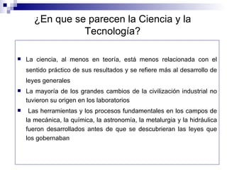 ¿En que se parecen la Ciencia y la Tecnología? La ciencia, al menos en teoría, está menos relacionada con el sentido práctico de sus resultados y se refiere más al desarrollo de leyes generales La mayoría de los grandes cambios de la civilización industrial no tuvieron su origen en los laboratorios Las herramientas y los procesos fundamentales en los campos de la mecánica, la química, la astronomía, la metalurgia y la hidráulica fueron desarrollados antes de que se descubrieran las leyes que los gobernaban