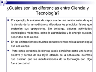 ¿Cuáles son las diferencias entre Ciencia y Tecnología? Por ejemplo, la máquina de vapor era de uso común antes de que la ciencia de la termodinámica dilucidara los principios físicos que sostenían sus operaciones. Sin embargo, algunas actividades tecnológicas modernas, como la astronáutica y la energía nuclear, dependen de la ciencia En los últimos tiempos muchas personas temen más a la tecnología que a la ciencia Para estas personas, la ciencia puede percibirse como una fuente objetiva y serena de las leyes eternas de la naturaleza, mientras que estiman que las manifestaciones de la tecnología son algo fuera de control 
