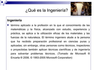 ¿Qué es la Ingeniería? Ingeniería término aplicado a la profesión en la que el conocimiento de las matemáticas y la física, alcanzado con estudio, experiencia y práctica, se aplica a la utilización eficaz de los materiales y las fuerzas de la naturaleza. El término ingeniero alude a la persona que ha recibido preparación profesional en ciencias puras y aplicadas; sin embargo, otras personas como técnicos, inspectores o proyectistas también aplican técnicas científicas y de ingeniería para solventar problemas técnicos. (Tomado de Microsoft ® Encarta ® 2006. © 1993-2005 Microsoft Corporation) 
