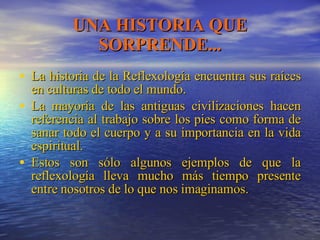 UNA HISTORIA QUE SORPRENDE... La historia de la Reflexología encuentra sus raíces en culturas de todo el mundo. La mayoría de las antiguas civilizaciones hacen referencia al trabajo sobre los pies como forma de sanar todo el cuerpo y a su importancia en la vida espiritual. Estos son sólo algunos ejemplos de que la reflexología lleva mucho más tiempo presente entre nosotros de lo que nos imaginamos. 