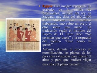 Egipto:   Esta imagen representa un grabado de la tumba de Ankhmahor, médico del rey en Saqqara, que data del año 2.400 a.C. Muestra dos médicos trabajando, uno sobre un pie y el otro sobre una mano. La traducción según el Instituto del Papiro de El Cairo dice: “No permitas que duela” y la respuesta del médico “Haré como tú gustes”. Además, durante el proceso de momificación, las plantas de los pies eran extirpadas para liberar el alma y para que pudiera viajar más allá del plano terrenal.   