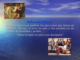 Referencias Bíblicas: La Biblia menciona también los pies como una forma de curación. Además, el lavar los pies a otra persona era un símbolo de humildad y perdón.   “ Jesús lavando los pies a sus discípulos” 
