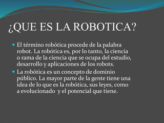 ¿QUE ES LA ROBOTICA?
 El término robótica procede de la palabra
robot. La robótica es, por lo tanto, la ciencia
o rama de la ciencia que se ocupa del estudio,
desarrollo y aplicaciones de los robots.
 La robótica es un concepto de dominio
público. La mayor parte de la gente tiene una
idea de lo que es la robótica, sus leyes, como
a evolucionado y el potencial que tiene.
 