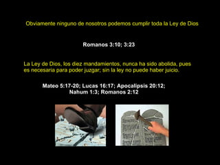 Obviamente ninguno de nosotros podemos cumplir toda la Ley de Dios .   Romanos 3:10 ;  3:23   La Ley de Dios, los diez mandamientos, nunca ha sido abolida, pues es necesaria para poder juzgar; sin la ley no puede haber juicio.   Mateo 5:17-20 ;  Lucas 16:17 ;  Apocalipsis 20:12 ;  Nahum 1:3;  Romanos 2:12  